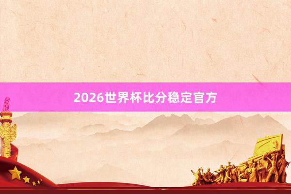 2026世界杯比分稳定官方